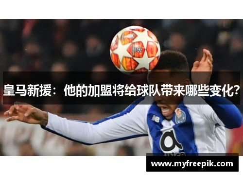 皇马新援：他的加盟将给球队带来哪些变化？